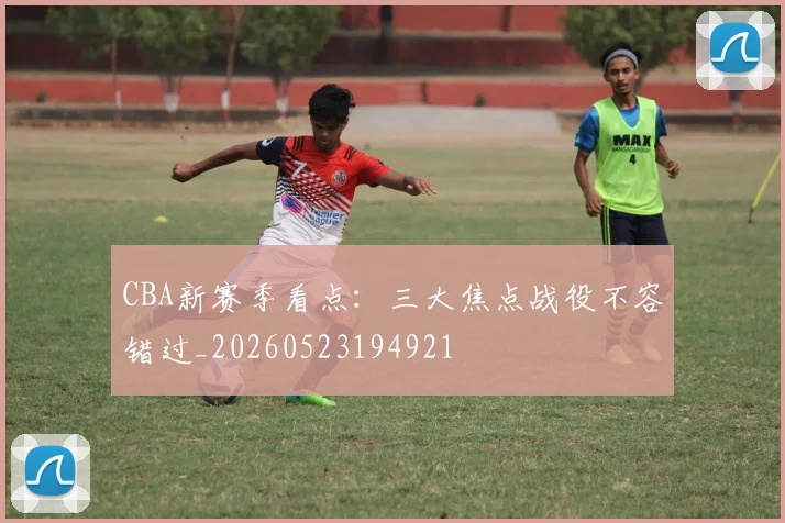 CBA新赛季看点:三大焦点战役不容错过_20260523194921