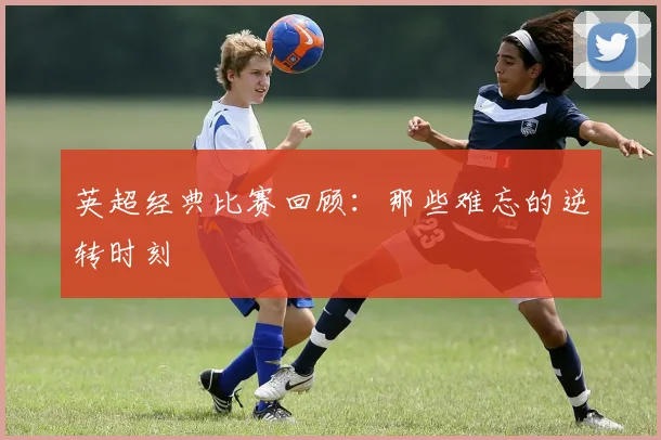 英超经典比赛回顾：那些难忘的逆转时刻