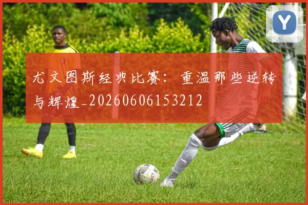 尤文图斯经典比赛：重温那些逆转与辉煌_20260606153212