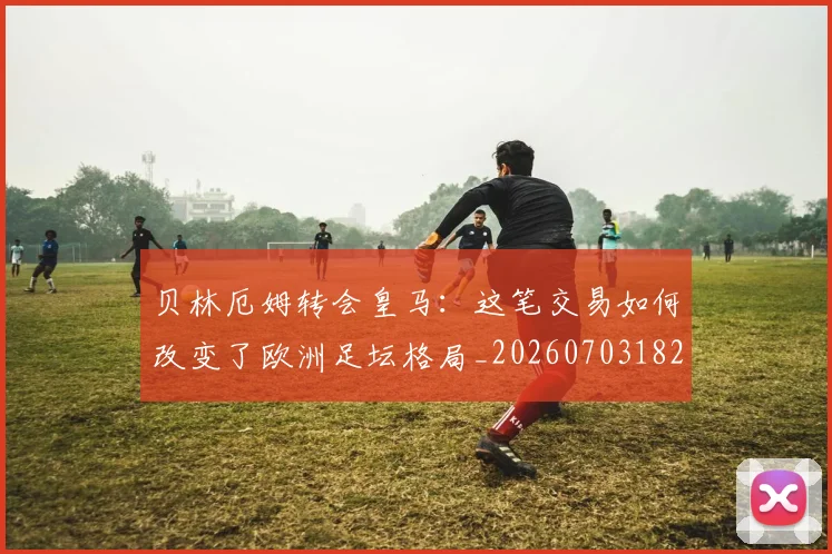 贝林厄姆转会皇马：这笔交易如何改变了欧洲足坛格局_20260703182001