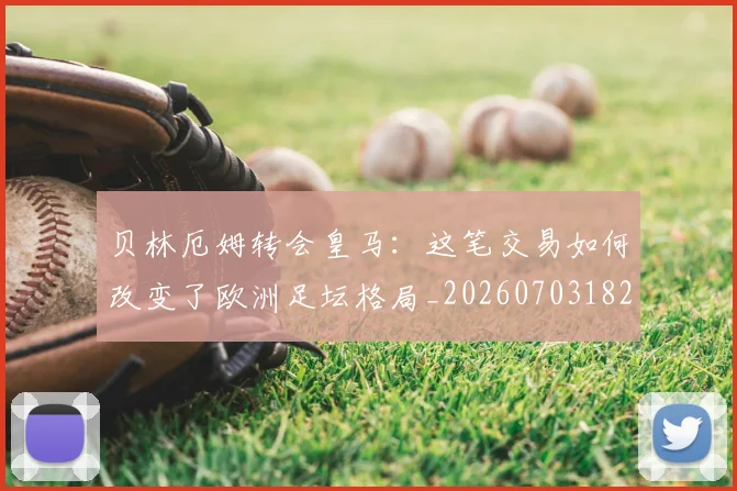 贝林厄姆转会皇马：这笔交易如何改变了欧洲足坛格局_20260703182001