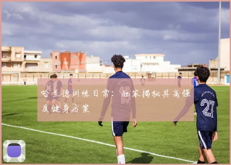 哈兰德训练日常：独家揭秘其高强度健身方案