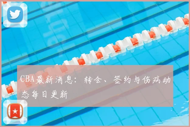 CBA最新消息:转会、签约与伤病动态每日更新