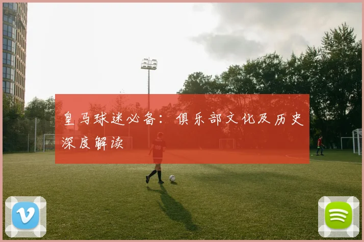 皇马球迷必备:俱乐部文化及历史深度解读